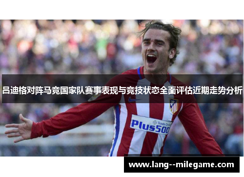 吕迪格对阵马竞国家队赛事表现与竞技状态全面评估近期走势分析 吕迪格对阵马竞国家队赛事表现与竞技状态全面评估近期走势分析