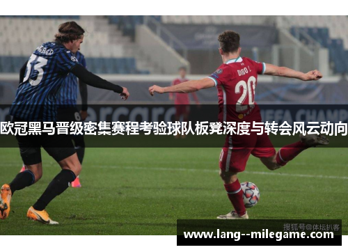 欧冠黑马晋级密集赛程考验球队板凳深度与转会风云动向 欧冠黑马晋级密集赛程考验球队板凳深度与转会风云动向