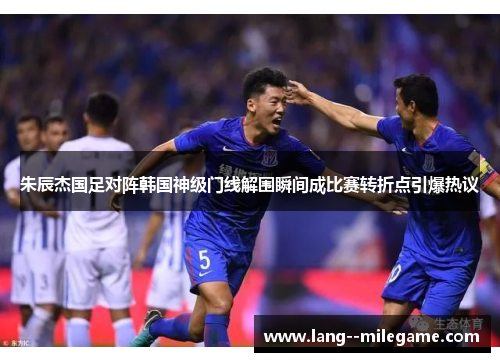朱辰杰国足对阵韩国神级门线解围瞬间成比赛转折点引爆热议