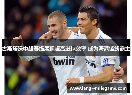古斯塔沃中超赛场展现超高进球效率 成为海港锋线霸主